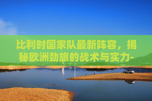 比利时国家队最新阵容,揭秘欧洲劲旅的战术与实力-比利时国家队最新阵容名单 比利时国家队最新阵容,揭秘欧洲劲旅的战术与实力-比利时国家队最新阵容名单