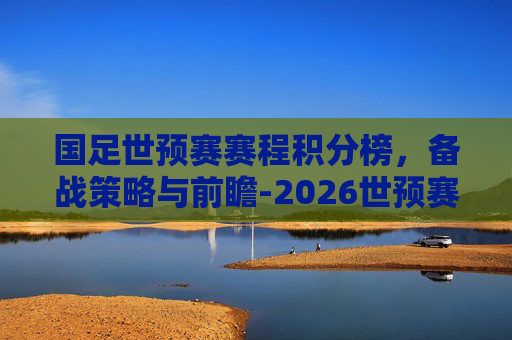 国足世预赛赛程积分榜,备战策略与前瞻-2026世预赛国足积分榜 国足世预赛赛程积分榜,备战策略与前瞻-2026世预赛国足积分榜