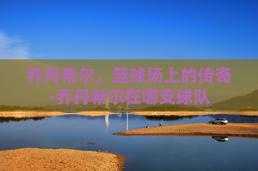 乔丹希尔,篮球场上的传奇-乔丹希尔在哪支球队 乔丹希尔,篮球场上的传奇-乔丹希尔在哪支球队