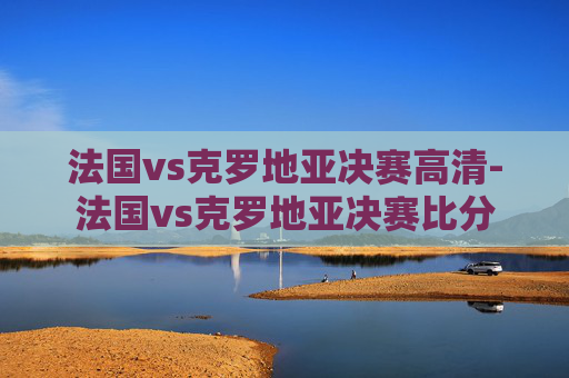 法国vs克罗地亚决赛高清-法国vs克罗地亚决赛比分 法国vs克罗地亚决赛高清-法国vs克罗地亚决赛比分