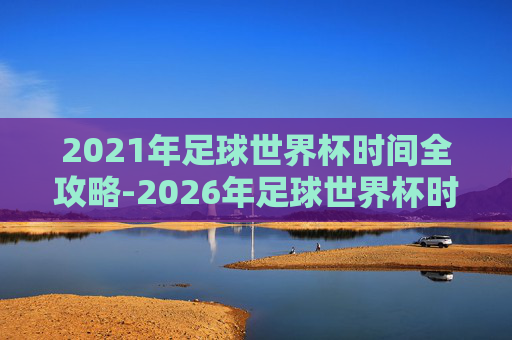 2021年足球世界杯时间全攻略-2026年足球世界杯时间 2021年足球世界杯时间全攻略-2026年足球世界杯时间