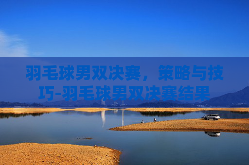 羽毛球男双决赛,策略与技巧-羽毛球男双决赛结果 羽毛球男双决赛,策略与技巧-羽毛球男双决赛结果