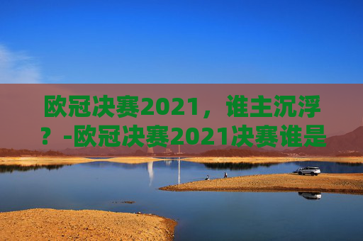 欧冠决赛2021,谁主沉浮?-欧冠决赛2021决赛谁是冠军啊 欧冠决赛2021,谁主沉浮?-欧冠决赛2021决赛谁是冠军啊