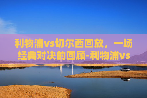 利物浦vs切尔西回放,一场经典对决的回顾-利物浦vs切尔西回放视频 利物浦vs切尔西回放,一场经典对决的回顾-利物浦vs切尔西回放视频