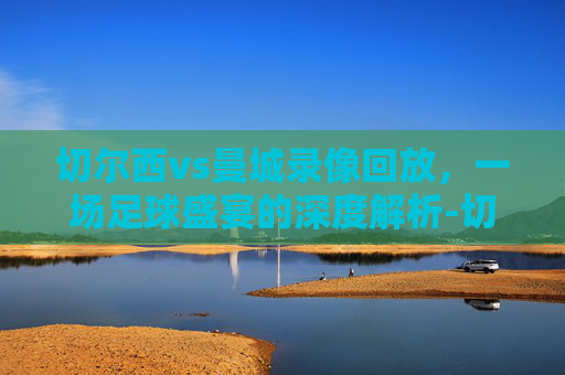 切尔西vs曼城录像回放,一场足球盛宴的深度解析-切尔西vs曼城录像回放在线观看 切尔西vs曼城录像回放,一场足球盛宴的深度解析-切尔西vs曼城录像回放在线观看