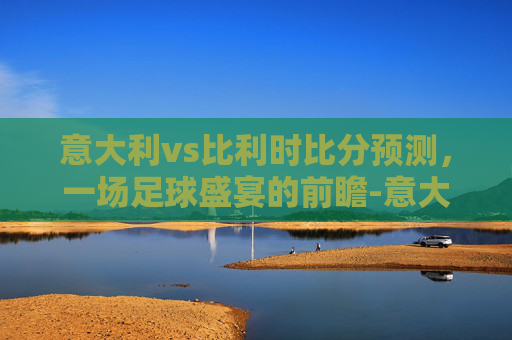 意大利vs比利时比分预测,一场足球盛宴的前瞻-意大利vs比利时比分预测分析 意大利vs比利时比分预测,一场足球盛宴的前瞻-意大利vs比利时比分预测分析