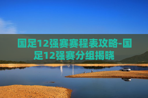 国足12强赛赛程表攻略-国足12强赛分组揭晓 国足12强赛赛程表攻略-国足12强赛分组揭晓