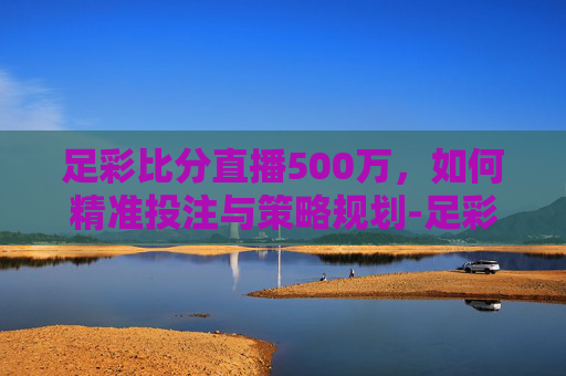 足彩比分直播500万,如何精准投注与策略规划-足彩即时比分500万 足彩比分直播500万,如何精准投注与策略规划-足彩即时比分500万