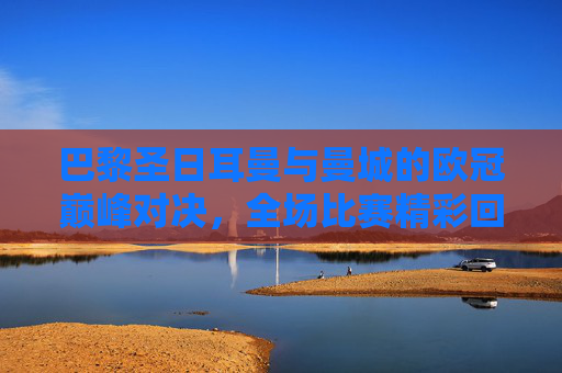 巴黎圣日耳曼与曼城的欧冠巅峰对决,全场比赛精彩回顾-欧冠巴黎vs曼城全场比赛视频 巴黎圣日耳曼与曼城的欧冠巅峰对决,全场比赛精彩回顾-欧冠巴黎vs曼城全场比赛视频