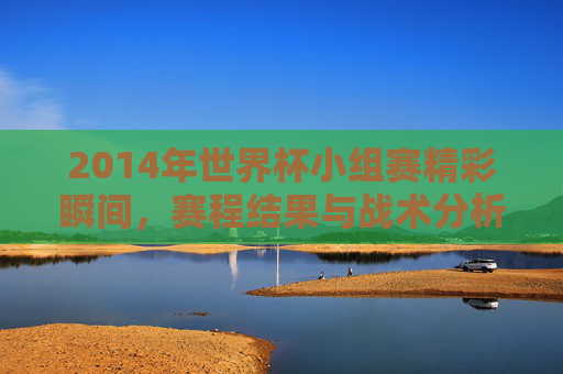 2014年世界杯小组赛精彩瞬间,赛程结果与战术分析-2014世界杯赛程表完整版 2014年世界杯小组赛精彩瞬间,赛程结果与战术分析-2014世界杯赛程表完整版