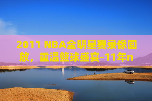 2011 NBA全明星赛录像回放,重温篮球盛宴-11年nba全明星阵容 2011 NBA全明星赛录像回放,重温篮球盛宴-11年nba全明星阵容