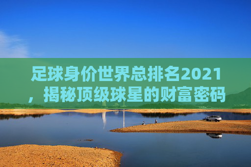 足球身价世界总排名2021,揭秘顶级球星的财富密码-世界足球身价排行榜最新排名 足球身价世界总排名2021,揭秘顶级球星的财富密码-世界足球身价排行榜最新排名