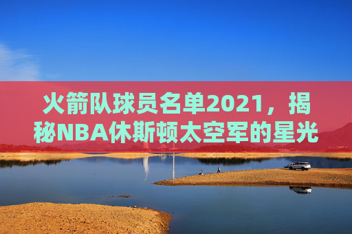 火箭队球员名单2021,揭秘NBA休斯顿太空军的星光阵容-火箭队球员名单虎扑 火箭队球员名单2021,揭秘NBA休斯顿太空军的星光阵容-火箭队球员名单虎扑