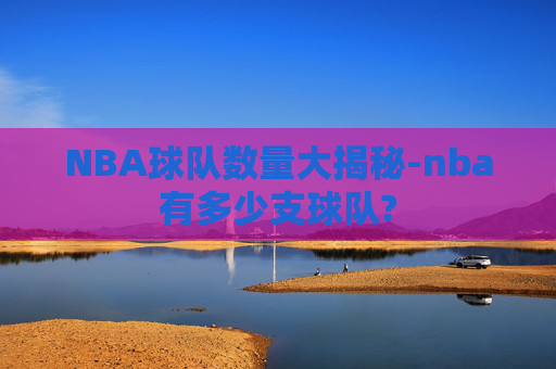 NBA球队数量大揭秘-nba有多少支球队? NBA球队数量大揭秘-nba有多少支球队?