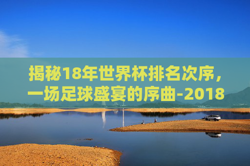 揭秘18年世界杯排名次序,一场足球盛宴的序曲-2018世界杯前十名排列 揭秘18年世界杯排名次序,一场足球盛宴的序曲-2018世界杯前十名排列