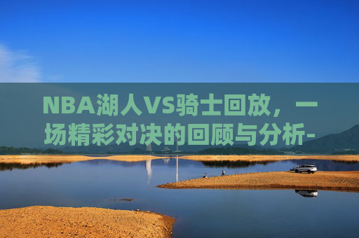 NBA湖人VS骑士回放,一场精彩对决的回顾与分析-湖人vs骑士比赛 NBA湖人VS骑士回放,一场精彩对决的回顾与分析-湖人vs骑士比赛