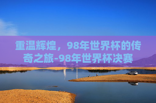 重温辉煌,98年世界杯的传奇之旅-98年世界杯决赛 重温辉煌,98年世界杯的传奇之旅-98年世界杯决赛