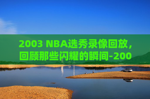 2003 NBA选秀录像回放,回顾那些闪耀的瞬间-2003nba选秀录像中文版 2003 NBA选秀录像回放,回顾那些闪耀的瞬间-2003nba选秀录像中文版