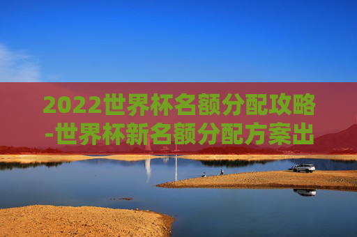 2022世界杯名额分配攻略-世界杯新名额分配方案出炉 2022世界杯名额分配攻略-世界杯新名额分配方案出炉
