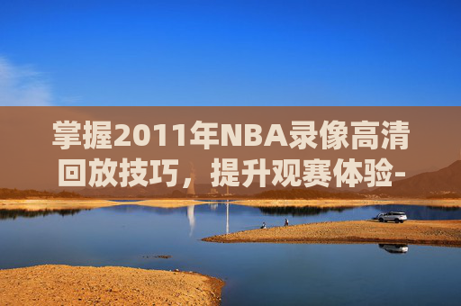 掌握2011年NBA录像高清回放技巧,提升观赛体验-nba录像视频回放2011年 掌握2011年NBA录像高清回放技巧,提升观赛体验-nba录像视频回放2011年