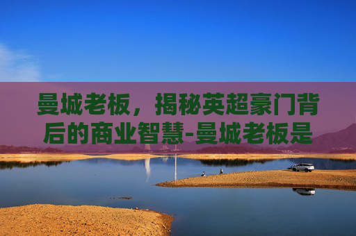 曼城老板,揭秘英超豪门背后的商业智慧-曼城老板是哪国人 曼城老板,揭秘英超豪门背后的商业智慧-曼城老板是哪国人