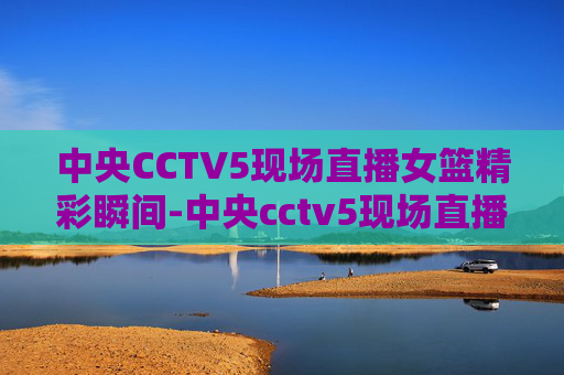 中央CCTV5现场直播女篮精彩瞬间-中央cctv5现场直播女篮比赛 中央CCTV5现场直播女篮精彩瞬间-中央cctv5现场直播女篮比赛