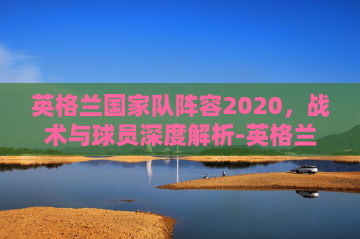英格兰国家队阵容2020,战术与球员深度解析-英格兰国家队阵容2020年 英格兰国家队阵容2020,战术与球员深度解析-英格兰国家队阵容2020年