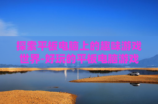 探索平板电脑上的趣味游戏世界-好玩的平板电脑游戏排行榜