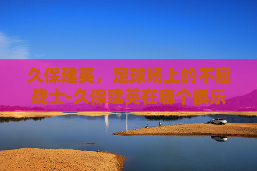 久保建英,足球场上的不屈战士-久保建英在哪个俱乐部 久保建英,足球场上的不屈战士-久保建英在哪个俱乐部