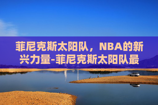 菲尼克斯太阳队,NBA的新兴力量-菲尼克斯太阳队最新消息 菲尼克斯太阳队,NBA的新兴力量-菲尼克斯太阳队最新消息