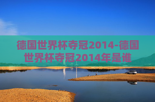 德国世界杯夺冠2014-德国世界杯夺冠2014年是谁 德国世界杯夺冠2014-德国世界杯夺冠2014年是谁