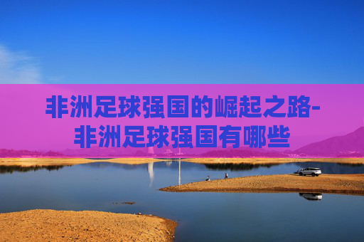 非洲足球强国的崛起之路-非洲足球强国有哪些 非洲足球强国的崛起之路-非洲足球强国有哪些