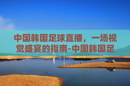中国韩国足球直播,一场视觉盛宴的指南-中国韩国足球直播在线观看 中国韩国足球直播,一场视觉盛宴的指南-中国韩国足球直播在线观看