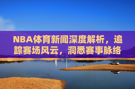 NBA体育新闻深度解析,追踪赛场风云,洞悉赛事脉络-nba体育新闻最新消息 NBA体育新闻深度解析,追踪赛场风云,洞悉赛事脉络-nba体育新闻最新消息