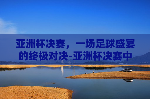 亚洲杯决赛,一场足球盛宴的终极对决-亚洲杯决赛中国日本 亚洲杯决赛,一场足球盛宴的终极对决-亚洲杯决赛中国日本