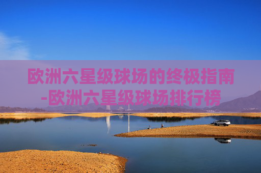 欧洲六星级球场的终极指南-欧洲六星级球场排行榜 欧洲六星级球场的终极指南-欧洲六星级球场排行榜