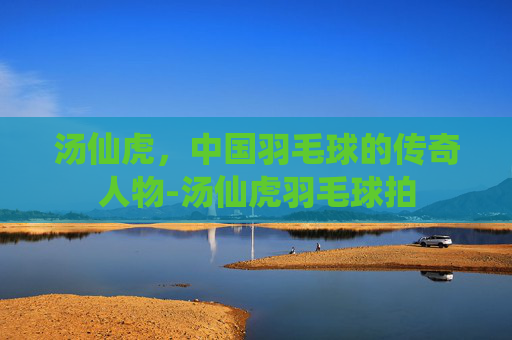 汤仙虎,中国羽毛球的传奇人物-汤仙虎羽毛球拍 汤仙虎,中国羽毛球的传奇人物-汤仙虎羽毛球拍