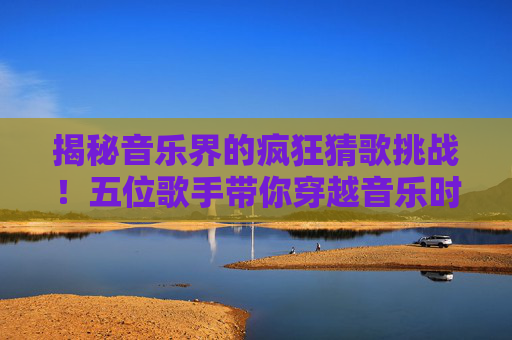 揭秘音乐界的疯狂猜歌挑战！五位歌手带你穿越音乐时空-疯狂猜歌五个字歌手英文