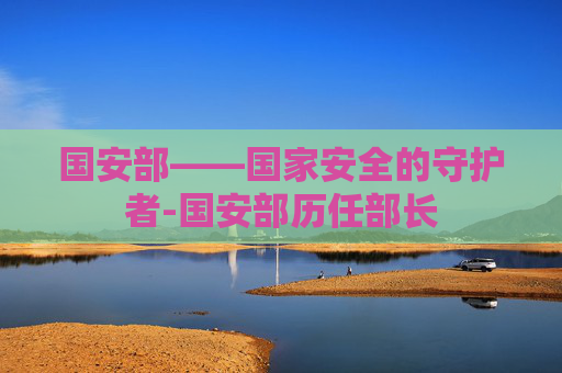国安部——国家安全的守护者-国安部历任部长 国安部——国家安全的守护者-国安部历任部长