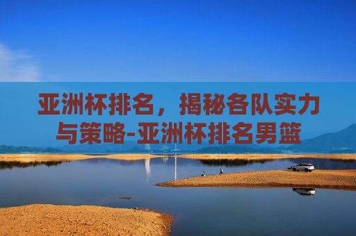 亚洲杯排名,揭秘各队实力与策略-亚洲杯排名男篮 亚洲杯排名,揭秘各队实力与策略-亚洲杯排名男篮