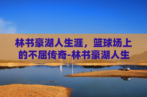 林书豪湖人生涯,篮球场上的不屈传奇-林书豪湖人生涯数据 林书豪湖人生涯,篮球场上的不屈传奇-林书豪湖人生涯数据
