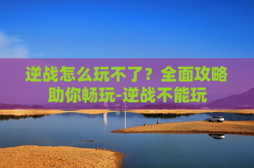 逆战怎么玩不了？全面攻略助你畅玩-逆战不能玩