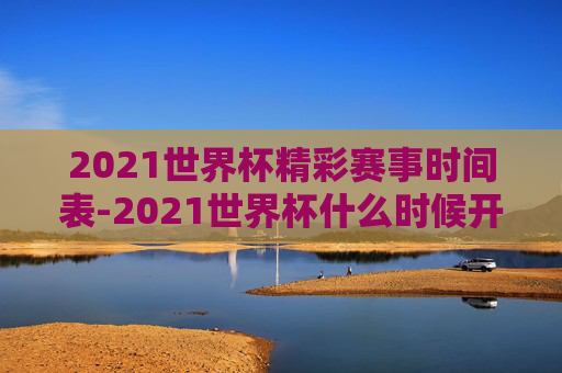 2021世界杯精彩赛事时间表-2021世界杯什么时候开始比赛的 2021世界杯精彩赛事时间表-2021世界杯什么时候开始比赛的