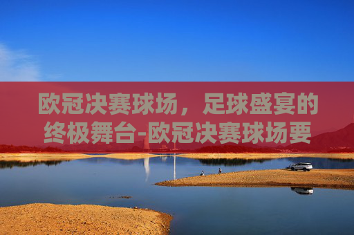 欧冠决赛球场,足球盛宴的终极舞台-欧冠决赛球场要求 欧冠决赛球场,足球盛宴的终极舞台-欧冠决赛球场要求