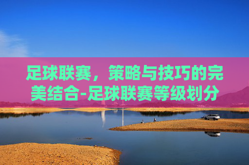 足球联赛,策略与技巧的完美结合-足球联赛等级划分 足球联赛,策略与技巧的完美结合-足球联赛等级划分