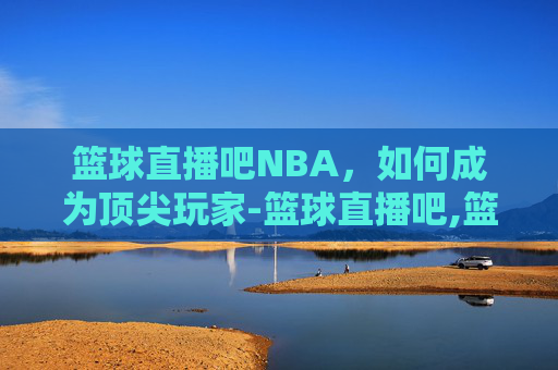 篮球直播吧NBA,如何成为顶尖玩家-篮球直播吧,篮球视频直播,篮球在线 篮球直播吧NBA,如何成为顶尖玩家-篮球直播吧,篮球视频直播,篮球在线