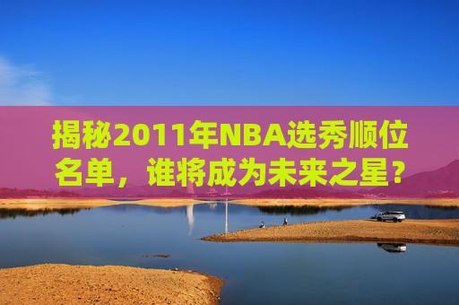 揭秘2011年NBA选秀顺位名单,谁将成为未来之星?-11年nba选秀排名 揭秘2011年NBA选秀顺位名单,谁将成为未来之星?-11年nba选秀排名