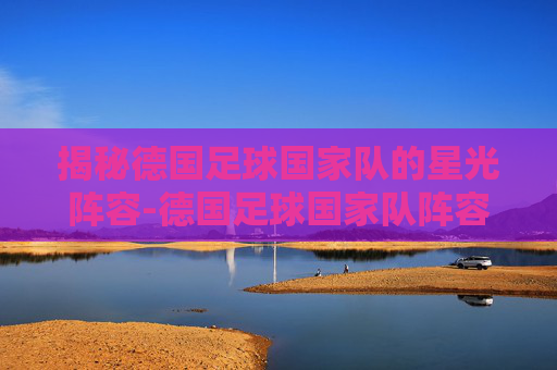 揭秘德国足球国家队的星光阵容-德国足球国家队阵容身价 揭秘德国足球国家队的星光阵容-德国足球国家队阵容身价