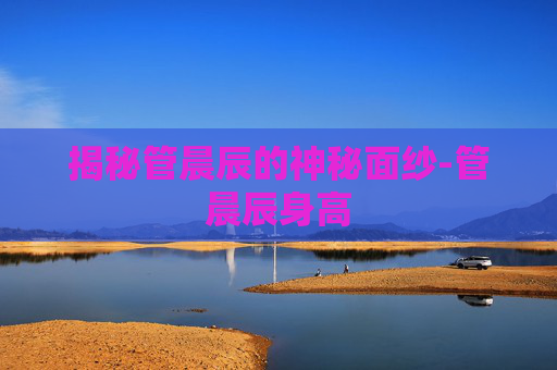 揭秘管晨辰的神秘面纱-管晨辰身高 揭秘管晨辰的神秘面纱-管晨辰身高