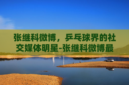 张继科微博,乒乓球界的社交媒体明星-张继科微博最新动态 张继科微博,乒乓球界的社交媒体明星-张继科微博最新动态